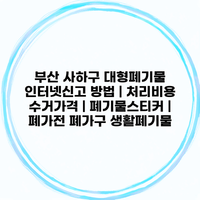 부산 사하구 대형폐기물 인터넷신고 방법 | 처리비용 수거가격 | 폐기물스티커 | 폐가전 폐가구 생활폐기물