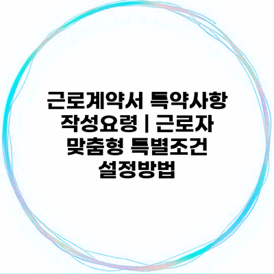 근로계약서 특약사항 작성요령 | 근로자 맞춤형 특별조건 설정방법