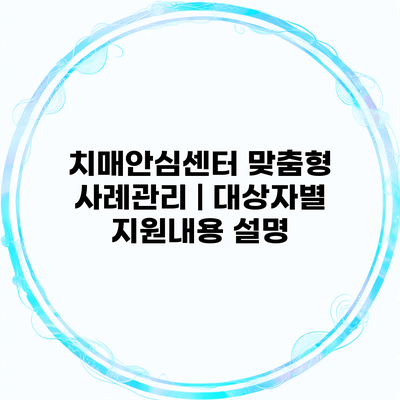 치매안심센터 맞춤형 사례관리 | 대상자별 지원내용 설명